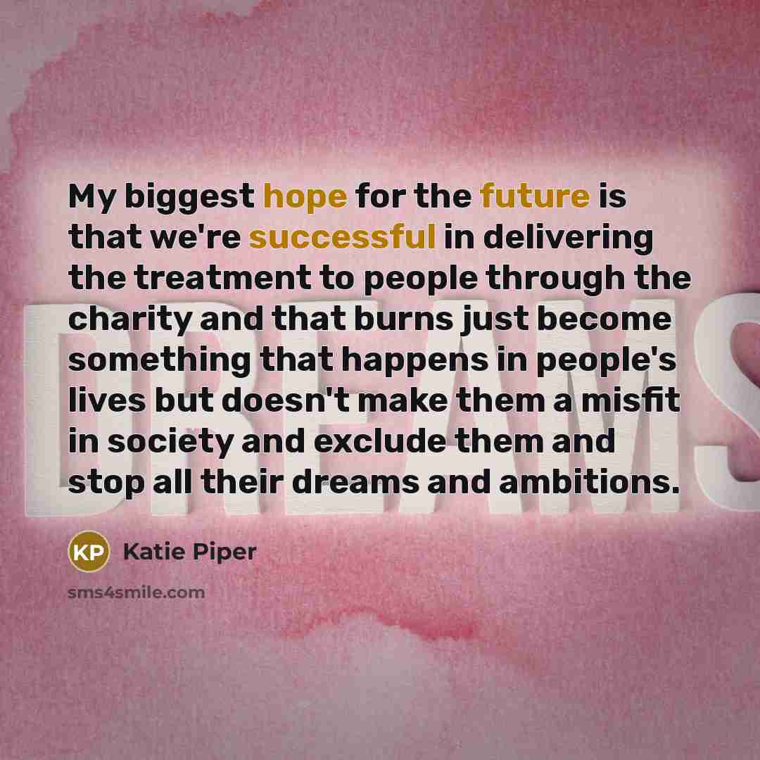 “My biggest hope for the future is that we're successful in delivering the treatment to people through the charity and that burns just become something that happens in people's lives but doesn't make them a misfit in society and exclude them and stop all their dreams and ambitions.” quote by Katie Piper