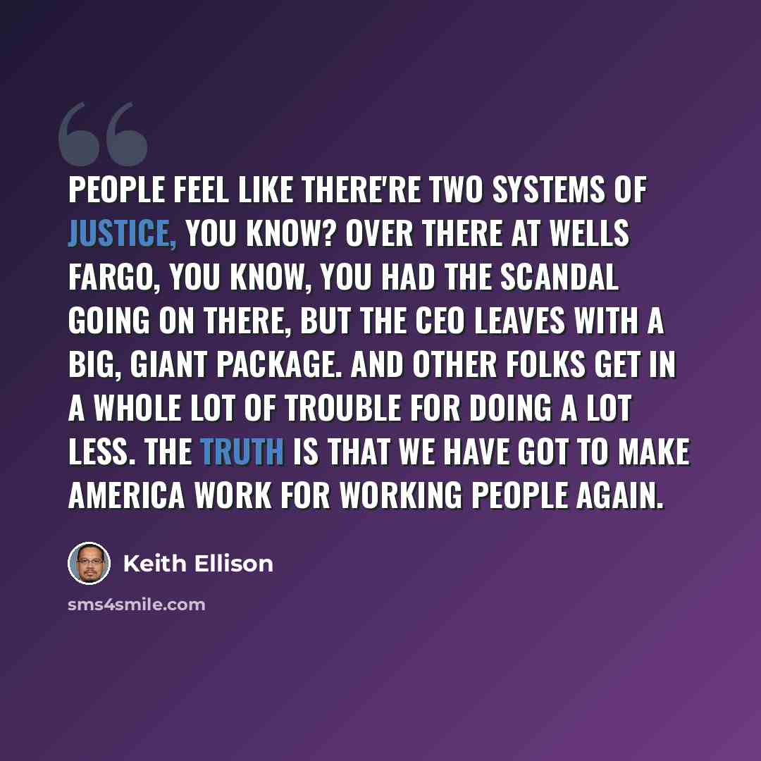 “People feel like there're two systems of justice, you know? Over there at Wells Fargo, you know, you had the scandal going on there, but the CEO leaves with a big, giant package. And other folks get in a whole lot of trouble for doing a lot less. The truth is that we have got to make America work…” quote by Keith Ellison