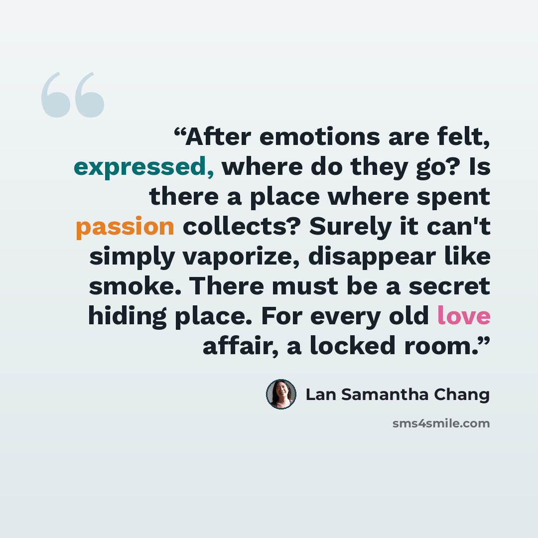 “After emotions are felt, expressed, where do they go? Is there a place where spent passion collects? Surely it can't simply vaporize, disappear like smoke. There must be a secret hiding place. For every old love affair, a locked room.” quote by Lan Samantha Chang