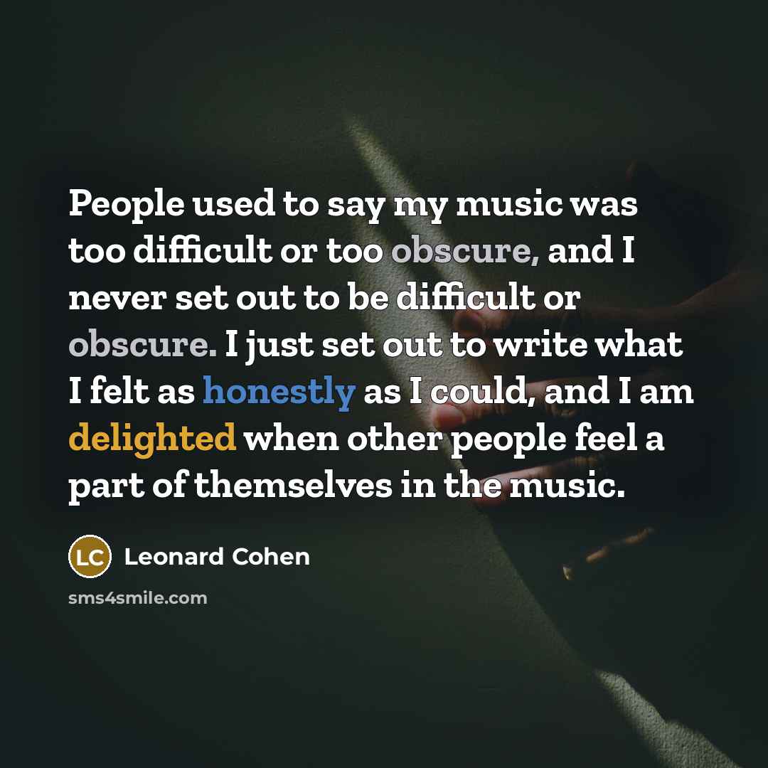 “People used to say my music was too difficult or too obscure, and I never set out to be difficult or obscure. I just set out to write what I felt as honestly as I could, and I am delighted when other people feel a part of themselves in the music.” quote by Leonard Cohen