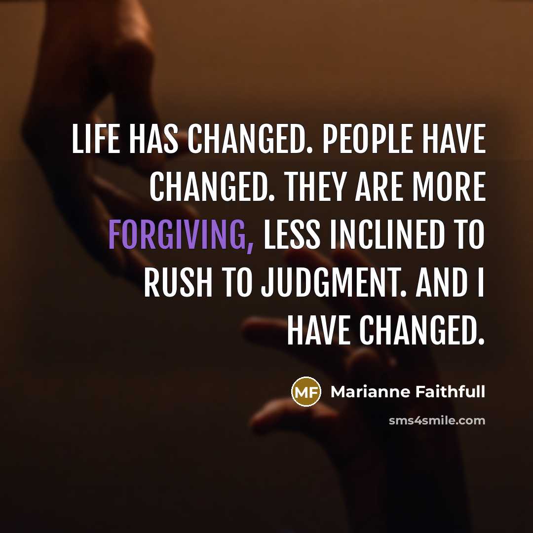 “Life has changed. People have changed. They are more forgiving, less inclined to rush to judgment. And I have changed.” quote by Marianne Faithfull