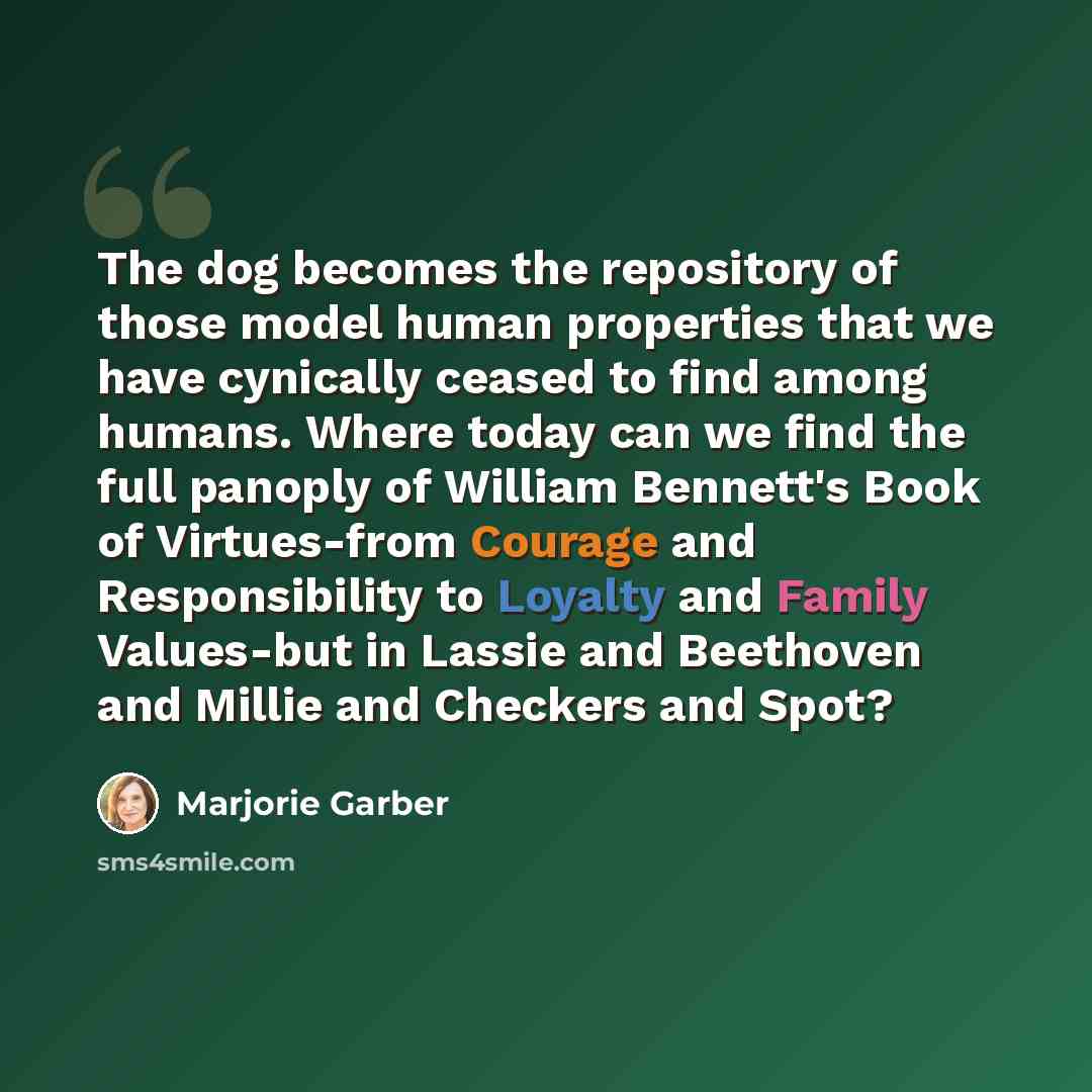 “The dog becomes the repository of those model human properties that we have cynically ceased to find among humans. Where today can we find the full panoply of William Bennett's Book of Virtues-from Courage and Responsibility to Loyalty and Family Values-but in Lassie and Beethoven and Millie and…” quote by Marjorie Garber