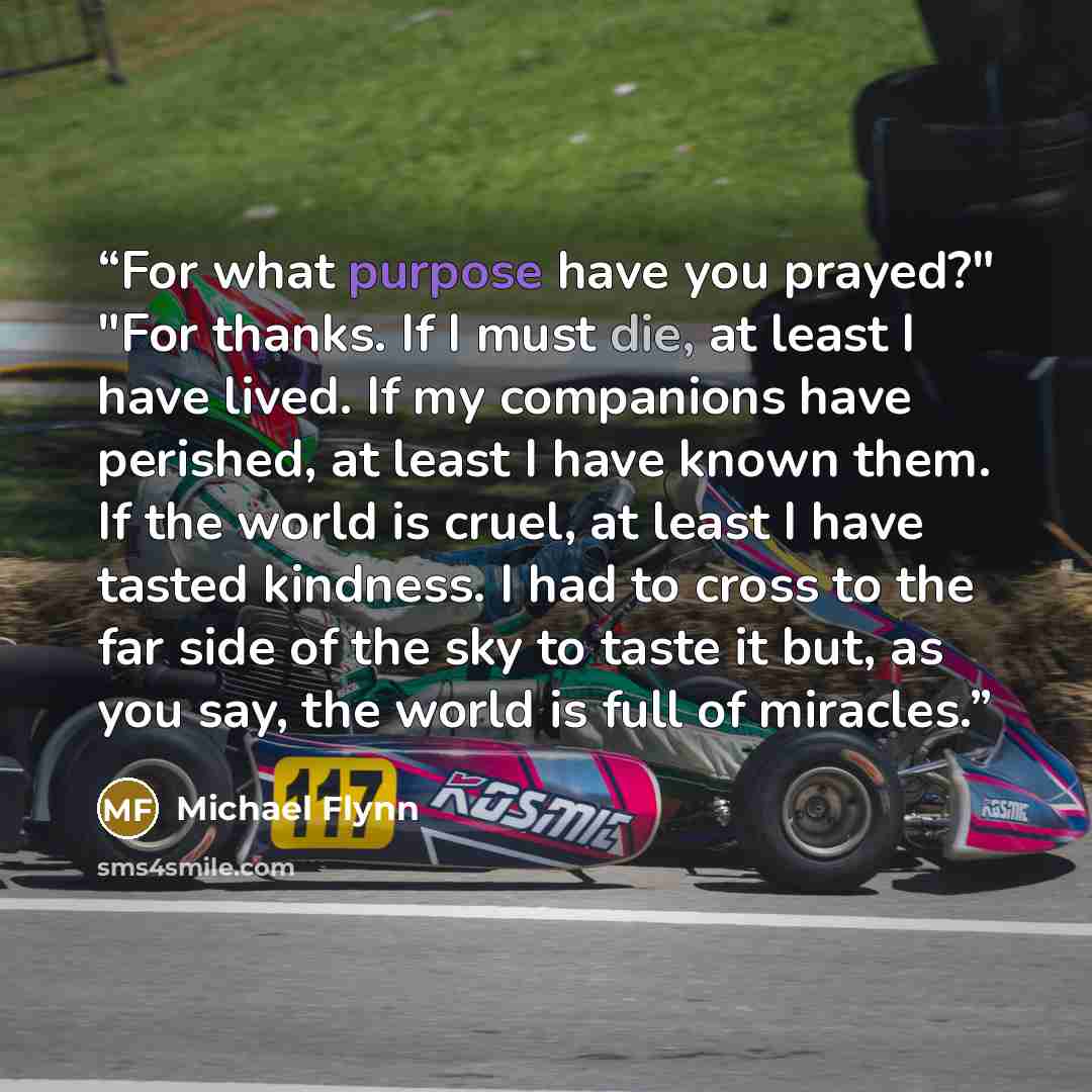 “For what purpose have you prayed?" "For thanks. If I must die, at least I have lived. If my companions have perished, at least I have known them. If the world is cruel, at least I have tasted kindness. I had to cross to the far side of the sky to taste it but, as you say, the world is full of…” quote by Michael Flynn