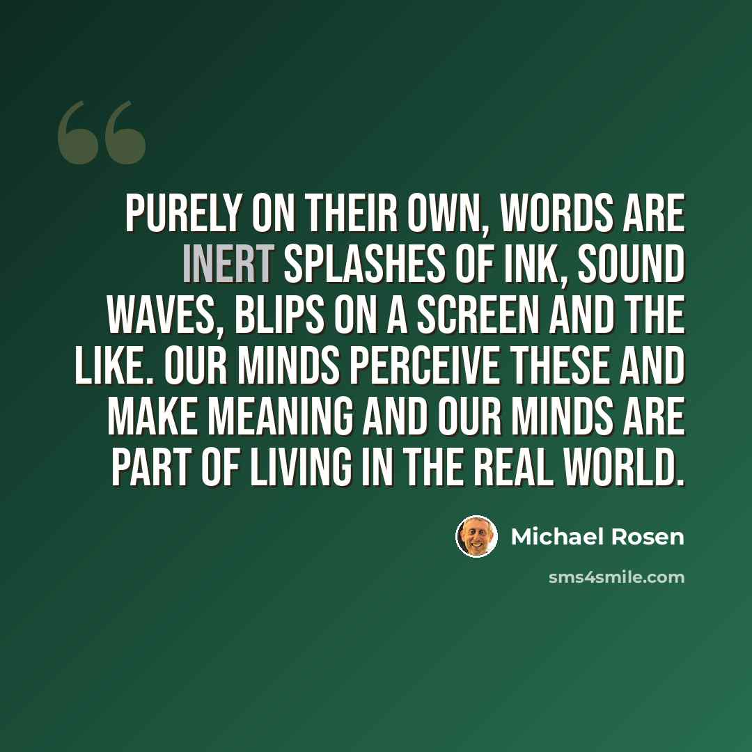 “Purely on their own, words are inert splashes of ink, sound waves, blips on a screen and the like. Our minds perceive these and make meaning and our minds are part of living in the real world.” quote by Michael Rosen