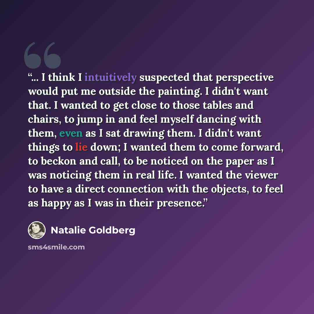 “... I think I intuitively suspected that perspective would put me outside the painting. I didn't want that. I wanted to get close to those tables and chairs, to jump in and feel myself dancing with them, even as I sat drawing them. I didn't want things to lie down; I wanted them to come forward…” quote by Natalie Goldberg