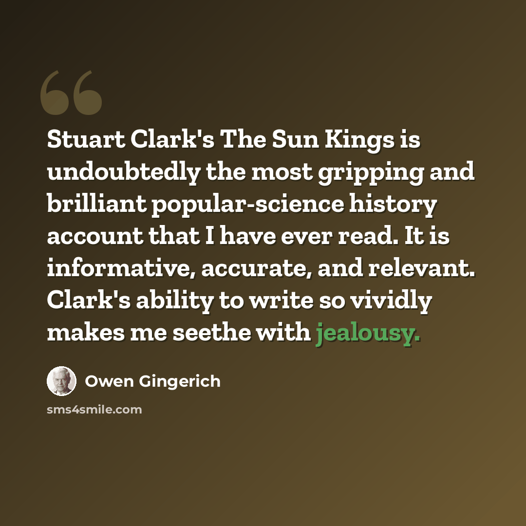 “Stuart Clark's The Sun Kings is undoubtedly the most gripping and brilliant popular-science history account that I have ever read. It is informative, accurate, and relevant. Clark's ability to write so vividly makes me seethe with jealousy.” quote by Owen Gingerich