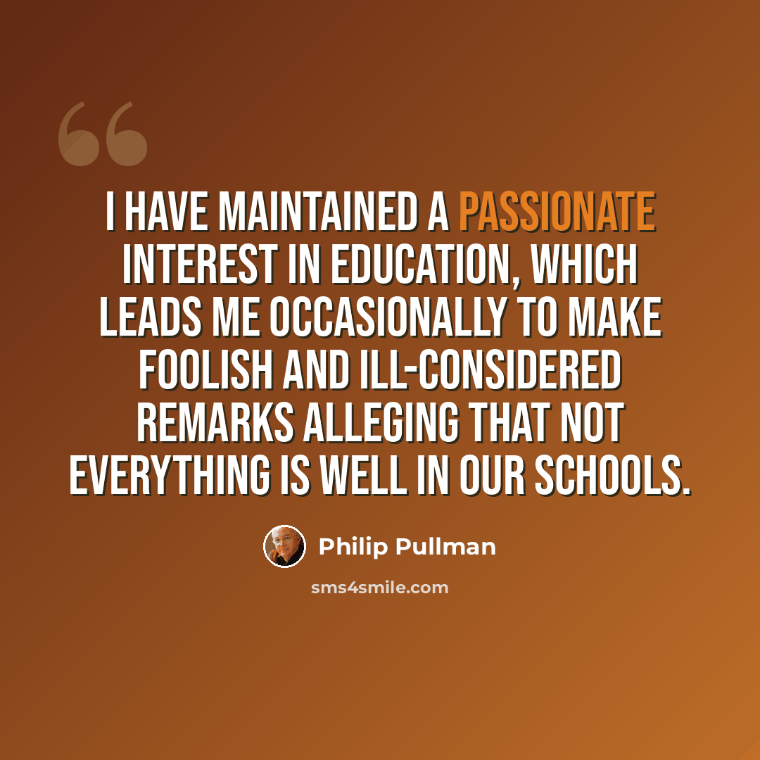 “I have maintained a passionate interest in education, which leads me occasionally to make foolish and ill-considered remarks alleging that not everything is well in our schools.” quote by Philip Pullman