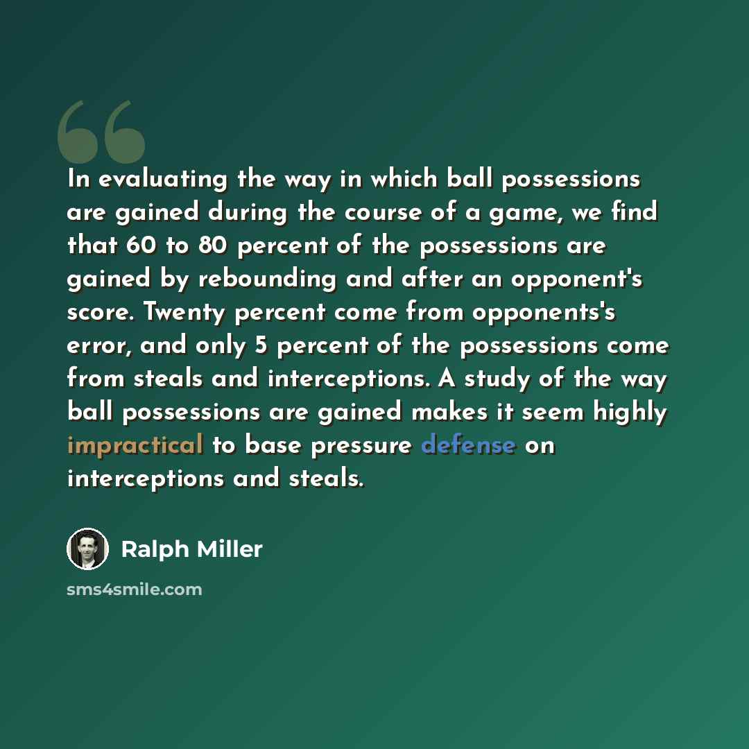 “In evaluating the way in which ball possessions are gained during the course of a game, we find that 60 to 80 percent of the possessions are gained by rebounding and after an opponent's score. Twenty percent come from opponents's error, and only 5 percent of the possessions come from steals and…” quote by Ralph Miller