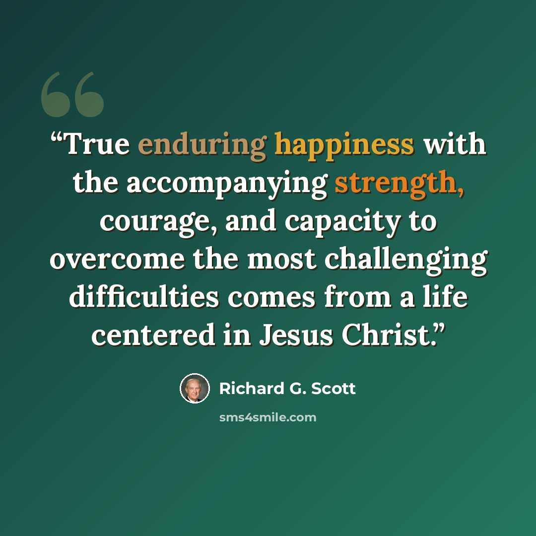 “True enduring happiness with the accompanying strength, courage, and capacity to overcome the most challenging difficulties comes from a life centered in Jesus Christ.” quote by Richard G. Scott