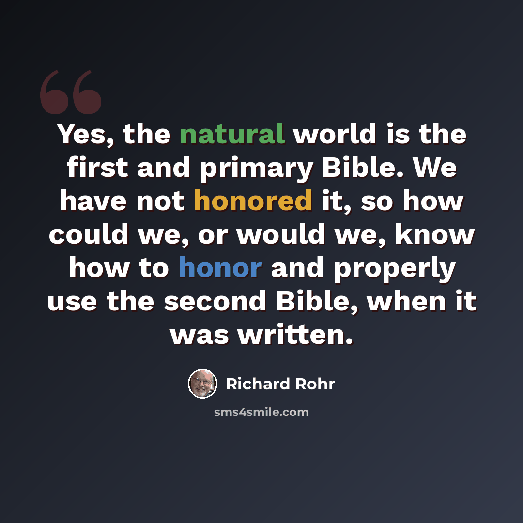 “Yes, the natural world is the first and primary Bible. We have not honored it, so how could we, or would we, know how to honor and properly use the second Bible, when it was written.” quote by Richard Rohr