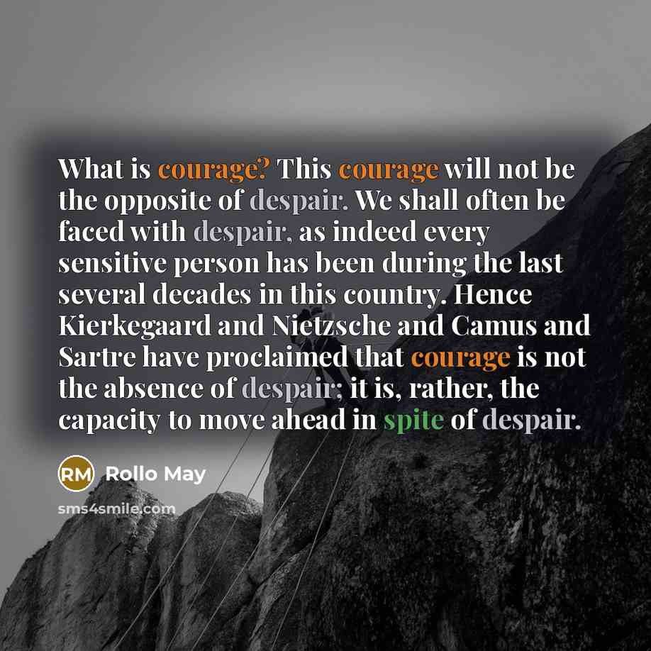 “What is courage? This courage will not be the opposite of despair. We shall often be faced with despair, as indeed every sensitive person has been during the last several decades in this country. Hence Kierkegaard and Nietzsche and Camus and Sartre have proclaimed that courage is not the absence…” quote by Rollo May