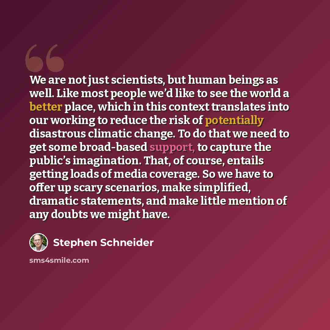“We are not just scientists, but human beings as well. Like most people we’d like to see the world a better place, which in this context translates into our working to reduce the risk of potentially disastrous climatic change. To do that we need to get some broad-based support, to capture the…” quote by Stephen Schneider