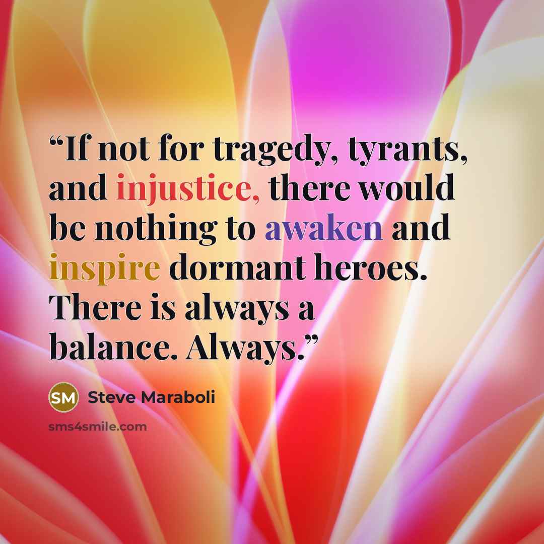 “If not for tragedy, tyrants, and injustice, there would be nothing to awaken and inspire dormant heroes. There is always a balance. Always.” quote by Steve Maraboli