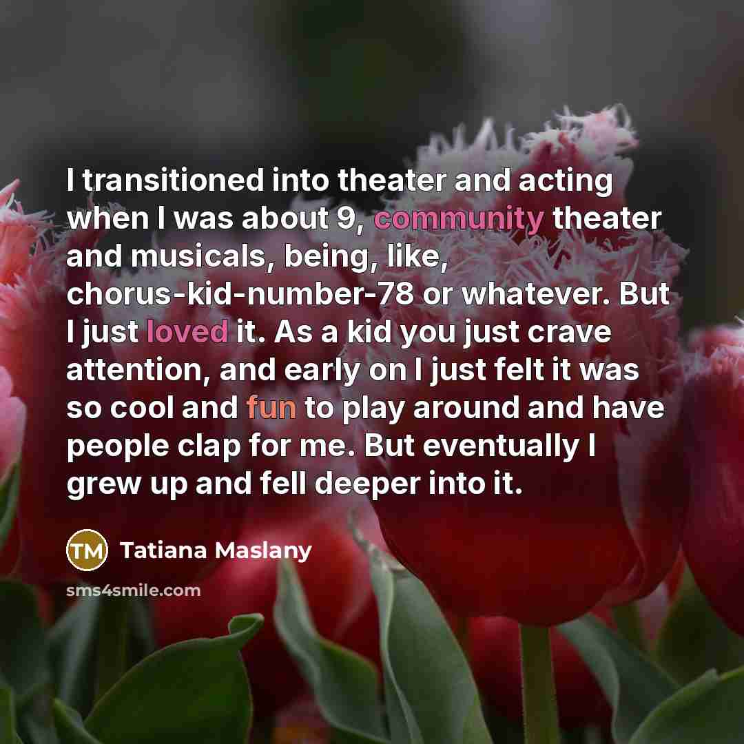 “I transitioned into theater and acting when I was about 9, community theater and musicals, being, like, chorus-kid-number-78 or whatever. But I just loved it. As a kid you just crave attention, and early on I just felt it was so cool and fun to play around and have people clap for me. But…” quote by Tatiana Maslany