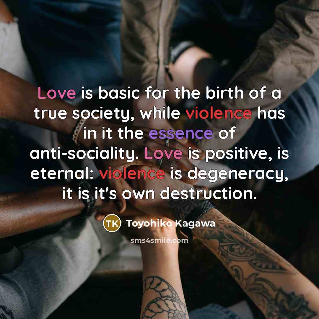 “Love is basic for the birth of a true society, while violence has in it the essence of anti-sociality. Love is positive, is eternal: violence is degeneracy, it is it's own destruction.” quote by Toyohiko Kagawa