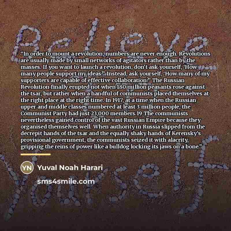 “In order to mount a revolution, numbers are never enough. Revolutions are usually made by small networks of agitators rather than by the masses. If you want to launch a revolution, don’t ask yourself, ‘How many people support my ideas?’ Instead, ask yourself, ‘How many of my supporters are capable…” quote by Yuval Noah Harari