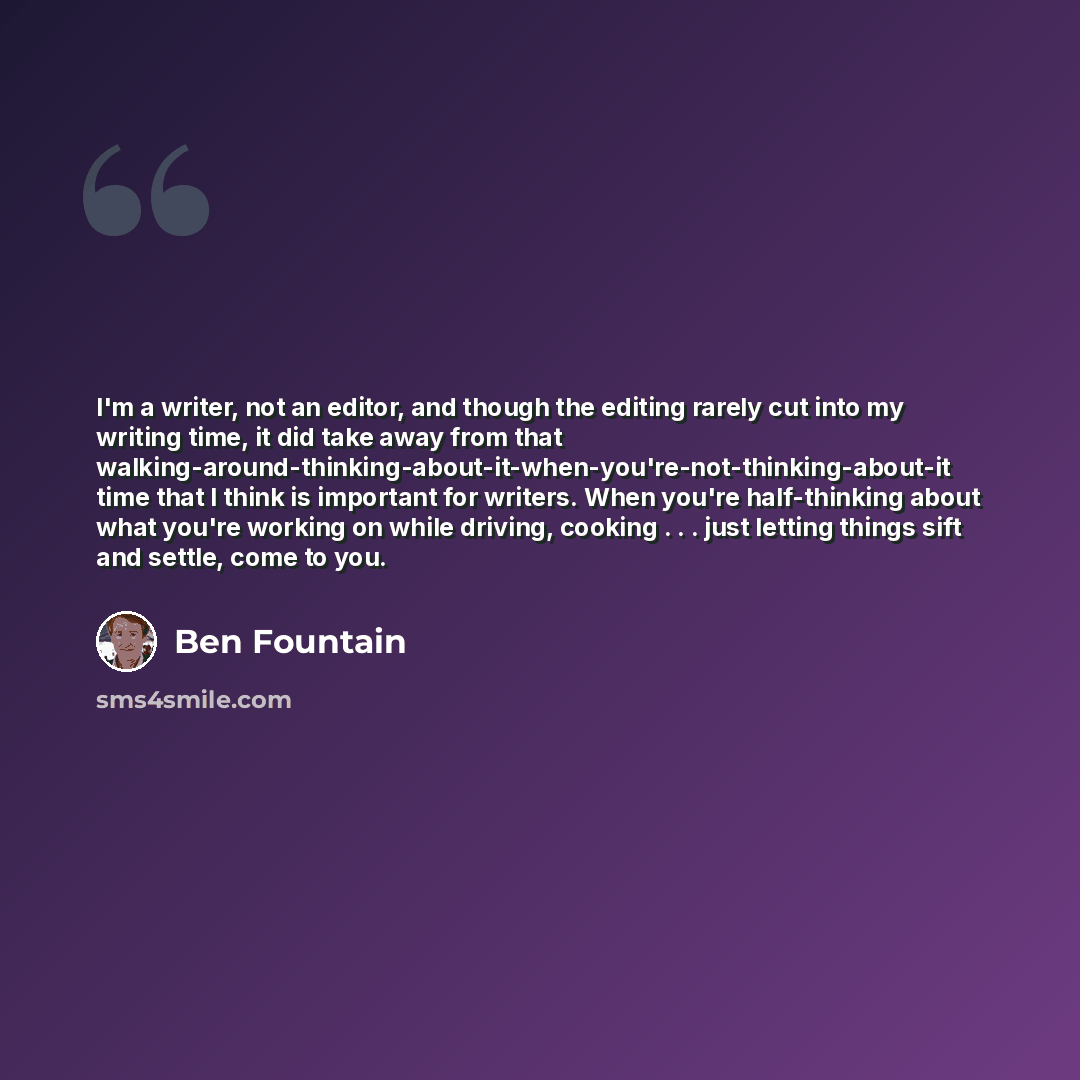 “I'm a writer, not an editor, and though the editing rarely cut into my writing time, it did take away from that walking-around-thinking-about-it-when-you're-not-thinking-about-it time that I think is important for writers. When you're half-thinking about what you're working on while driving…” quote by Ben Fountain