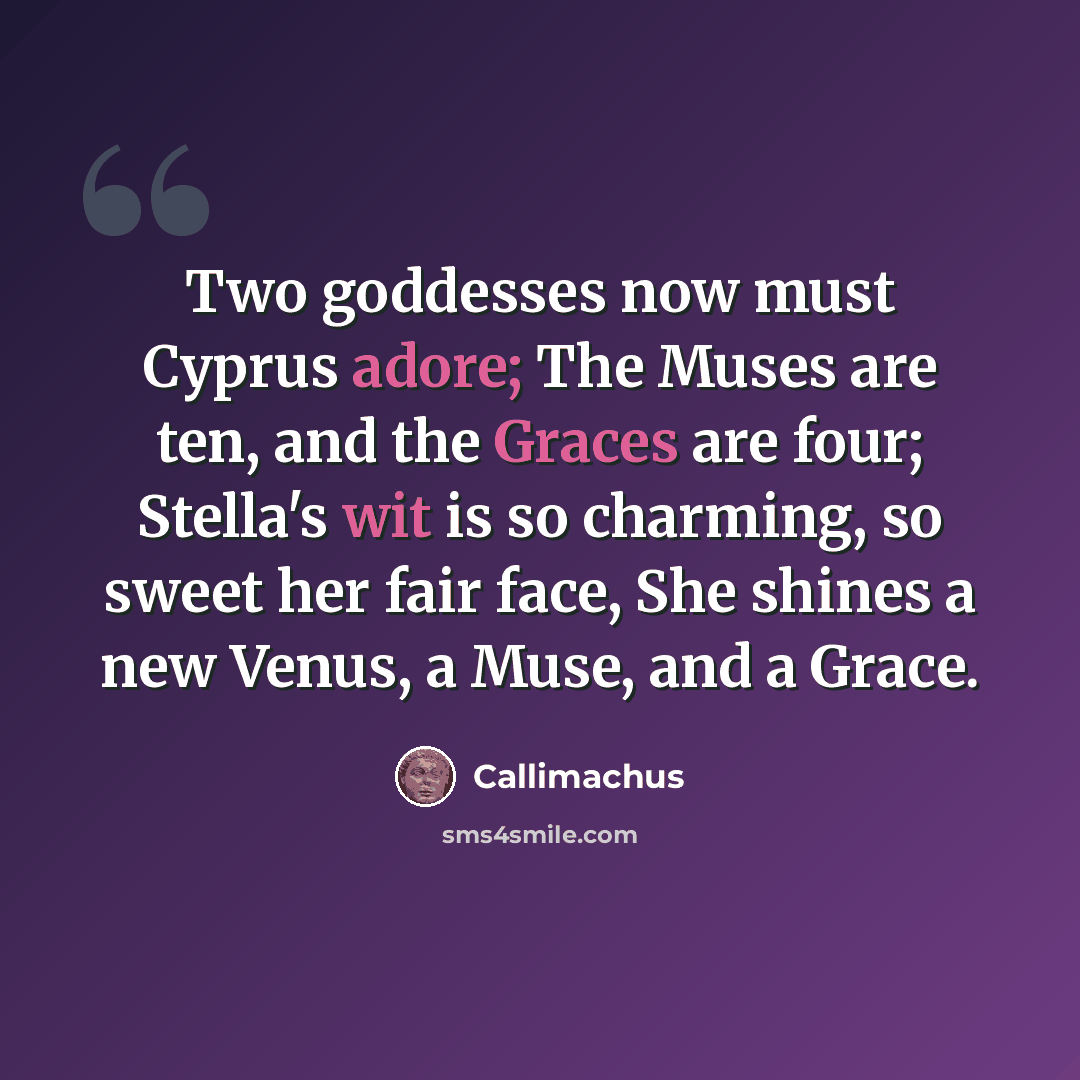 “Two goddesses now must Cyprus adore; The Muses are ten, and the Graces are four; Stella's wit is so charming, so sweet her fair face, She shines a new Venus, a Muse, and a Grace.” quote by Callimachus