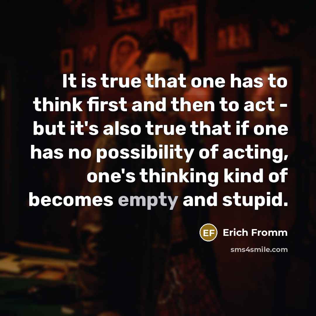 “It is true that one has to think first and then to act - but it's also true that if one has no possibility of acting, one's thinking kind of becomes empty and stupid.” quote by Erich Fromm