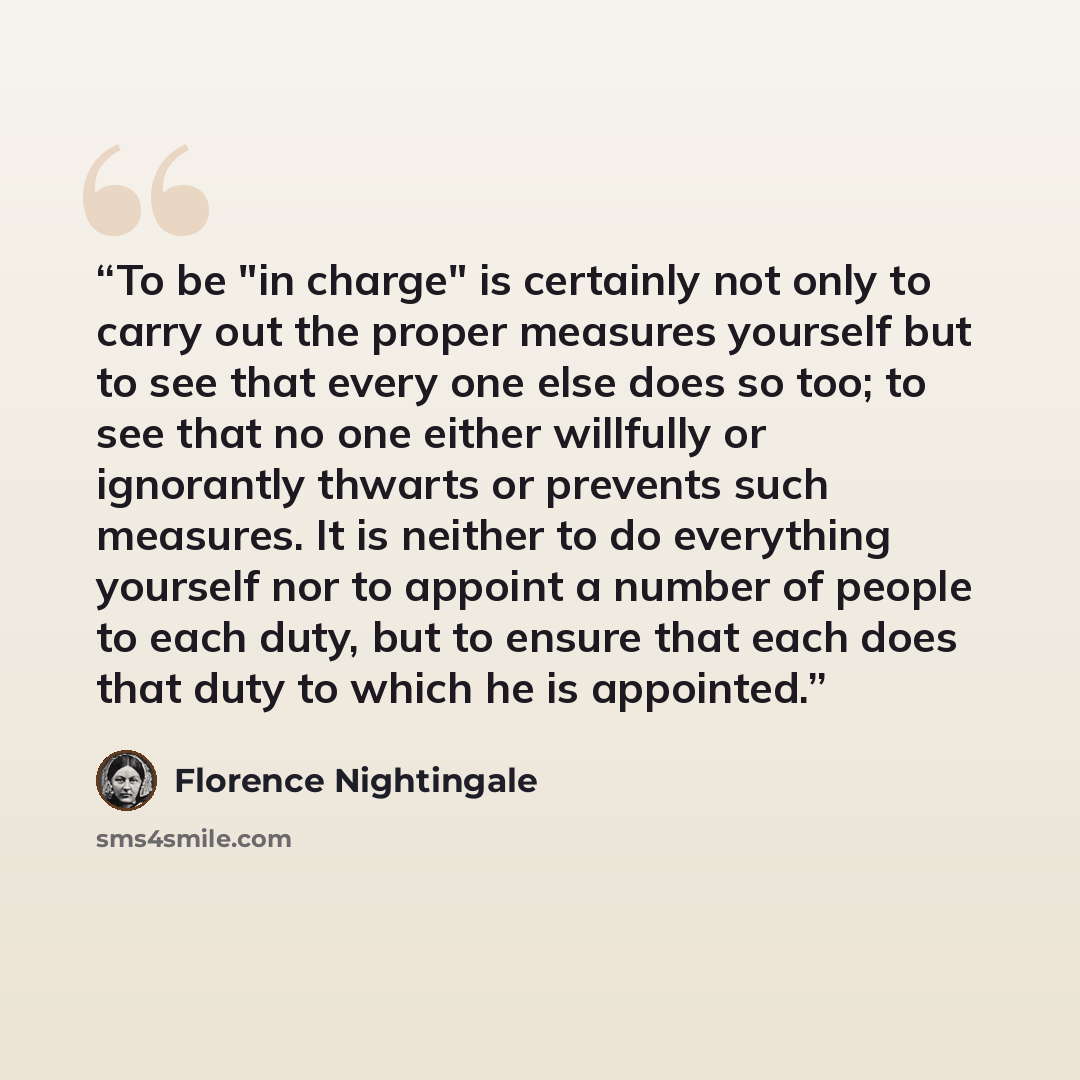 “To be "in charge" is certainly not only to carry out the proper measures yourself but to see that every one else does so too; to see that no one either willfully or ignorantly thwarts or prevents such measures. It is neither to do everything yourself nor to appoint a number of people to each duty…” quote by Florence Nightingale