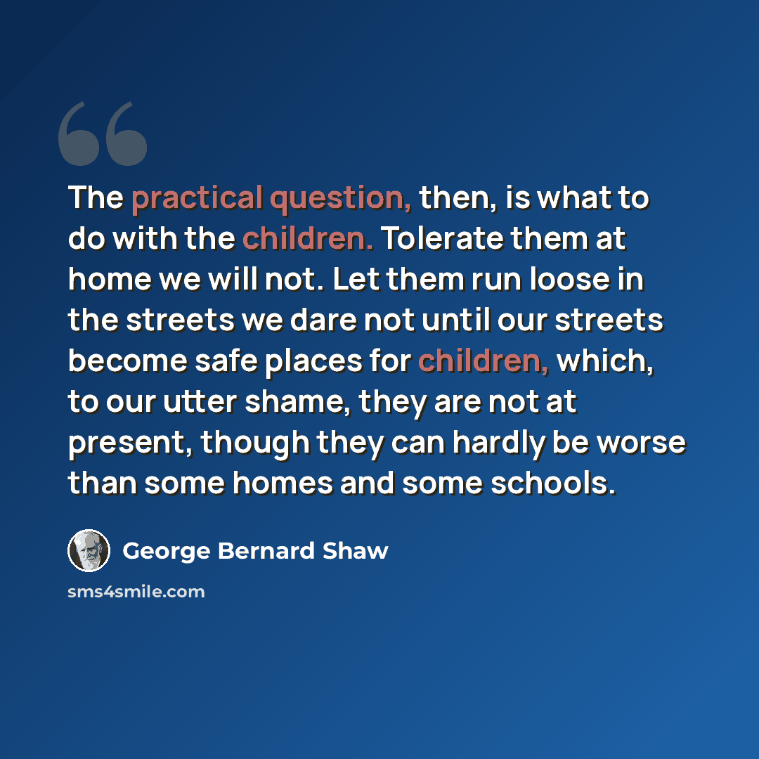 “The practical question, then, is what to do with the children. Tolerate them at home we will not. Let them run loose in the streets we dare not until our streets become safe places for children, which, to our utter shame, they are not at present, though they can hardly be worse than some homes and…” quote by George Bernard Shaw