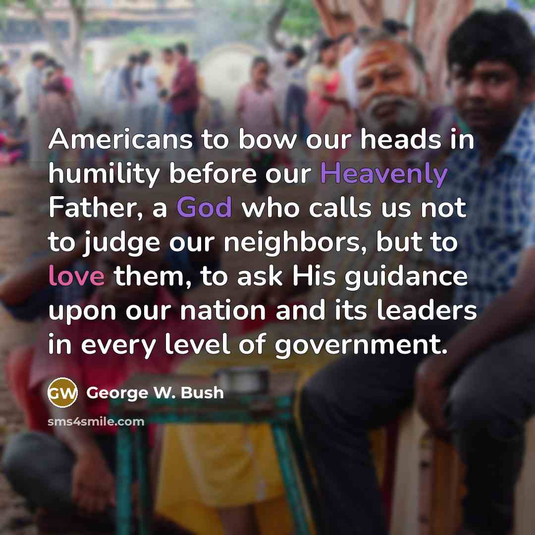 “Americans to bow our heads in humility before our Heavenly Father, a God who calls us not to judge our neighbors, but to love them, to ask His guidance upon our nation and its leaders in every level of government.” quote by George W. Bush