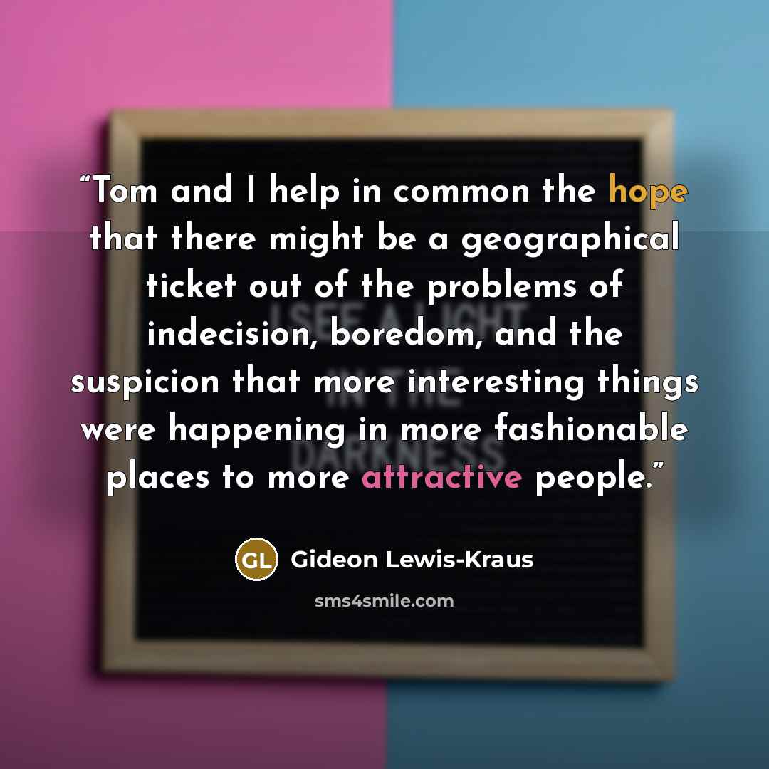 “Tom and I help in common the hope that there might be a geographical ticket out of the problems of indecision, boredom, and the suspicion that more interesting things were happening in more fashionable places to more attractive people.” quote by Gideon Lewis-Kraus