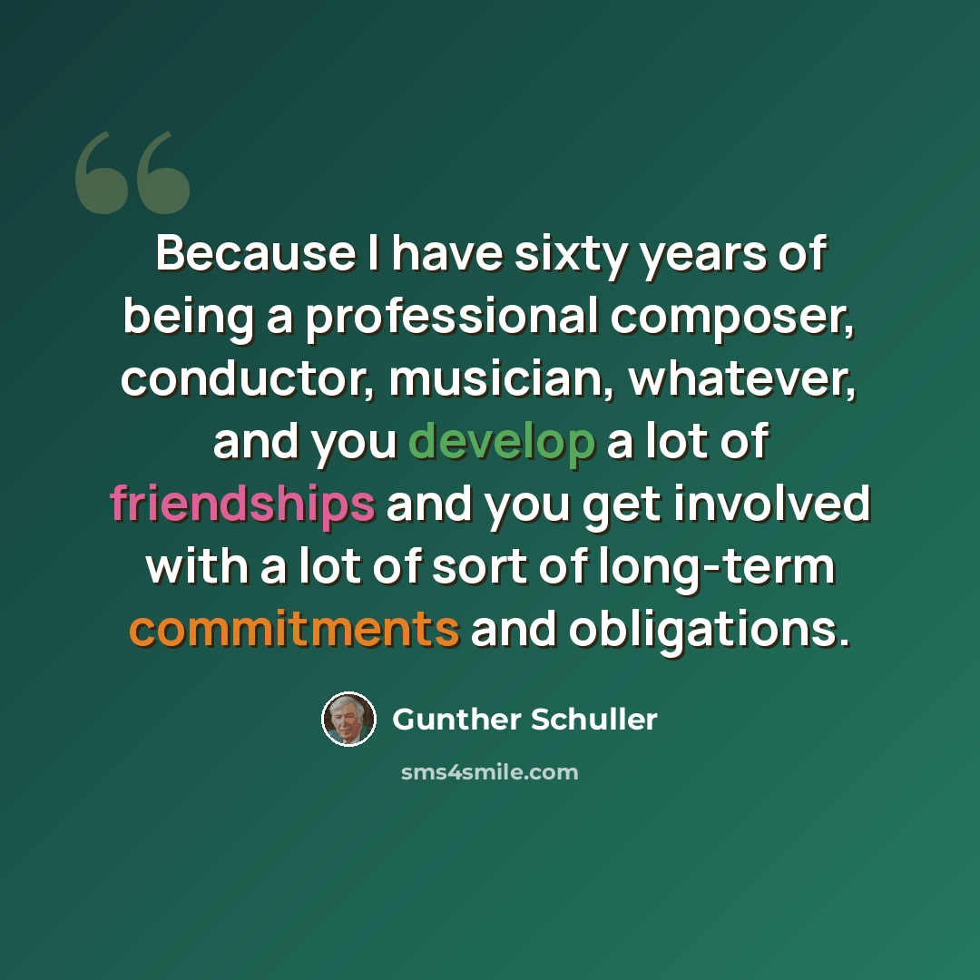 “Because I have sixty years of being a professional composer, conductor, musician, whatever, and you develop a lot of friendships and you get involved with a lot of sort of long-term commitments and obligations.” quote by Gunther Schuller
