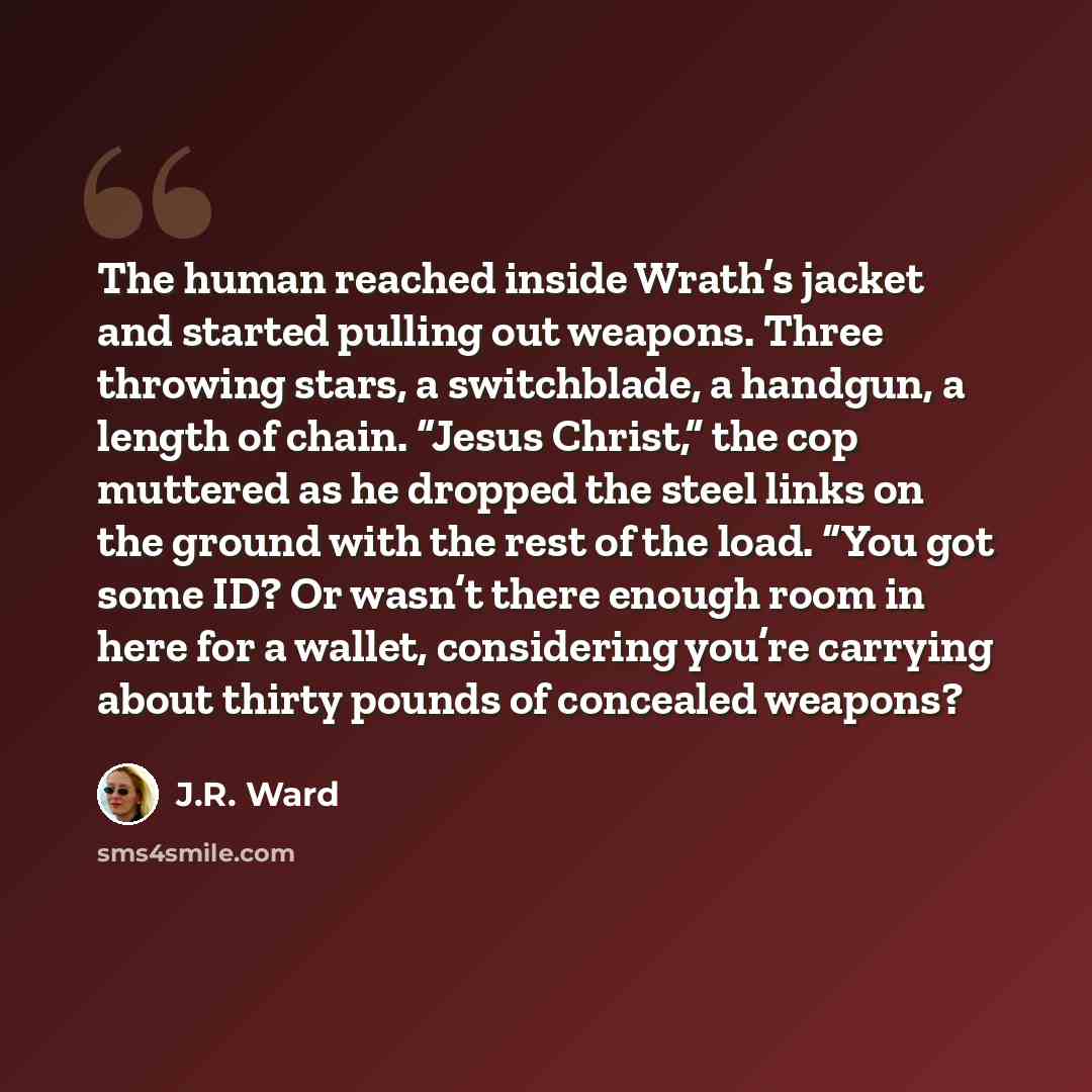“The human reached inside Wrath’s jacket and started pulling out weapons. Three throwing stars, a switchblade, a handgun, a length of chain. “Jesus Christ,” the cop muttered as he dropped the steel links on the ground with the rest of the load. “You got some ID? Or wasn’t there enough room in here…” quote by J.R. Ward