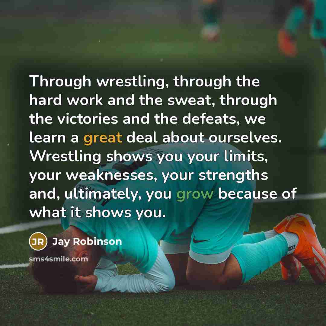 “Through wrestling, through the hard work and the sweat, through the victories and the defeats, we learn a great deal about ourselves. Wrestling shows you your limits, your weaknesses, your strengths and, ultimately, you grow because of what it shows you.” quote by Jay Robinson