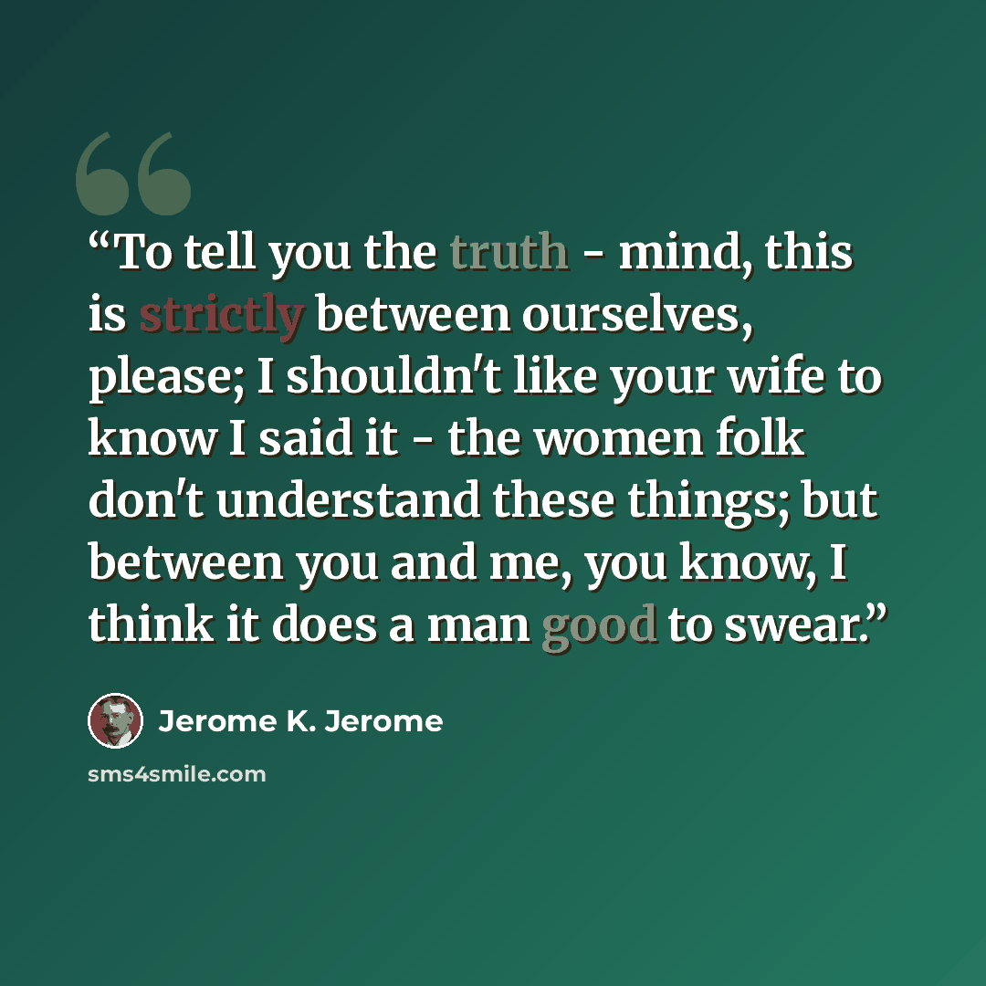 “To tell you the truth - mind, this is strictly between ourselves, please; I shouldn't like your wife to know I said it - the women folk don't understand these things; but between you and me, you know, I think it does a man good to swear.” quote by Jerome K. Jerome