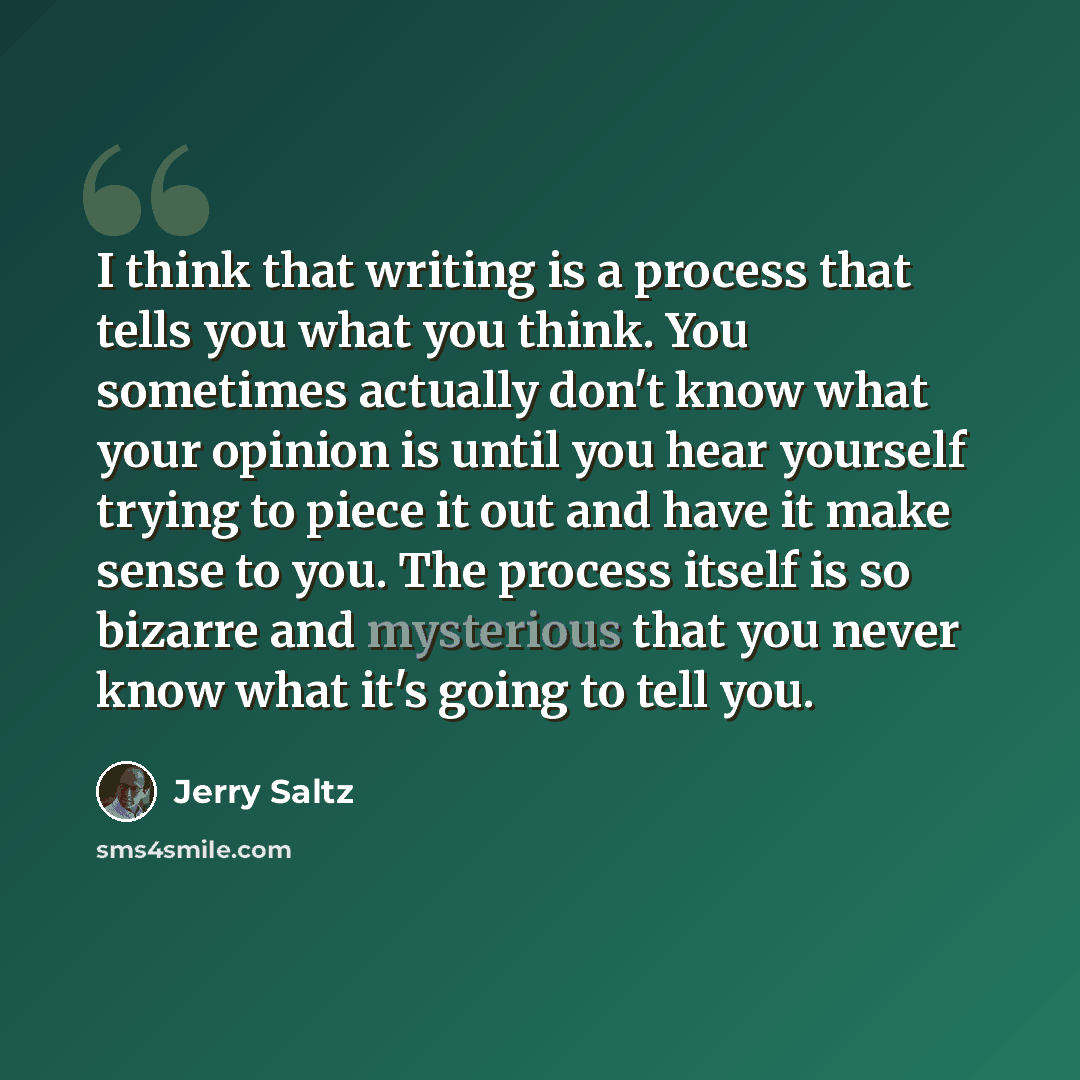 “I think that writing is a process that tells you what you think. You sometimes actually don't know what your opinion is until you hear yourself trying to piece it out and have it make sense to you. The process itself is so bizarre and mysterious that you never know what it's going to tell you.” quote by Jerry Saltz