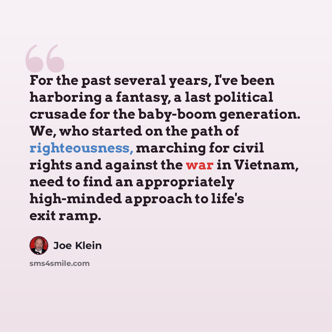“For the past several years, I've been harboring a fantasy, a last political crusade for the baby-boom generation. We, who started on the path of righteousness, marching for civil rights and against the war in Vietnam, need to find an appropriately high-minded approach to life's exit ramp.” quote by Joe Klein