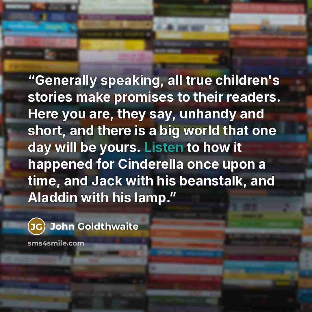 “Generally speaking, all true children's stories make promises to their readers. Here you are, they say, unhandy and short, and there is a big world that one day will be yours. Listen to how it happened for Cinderella once upon a time, and Jack with his beanstalk, and Aladdin with his lamp.” quote by John Goldthwaite