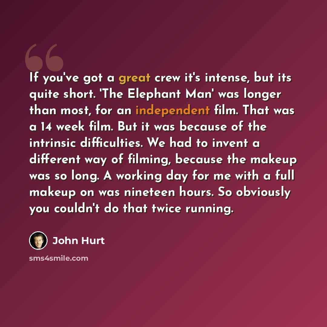 “If you've got a great crew it's intense, but its quite short. 'The Elephant Man' was longer than most, for an independent film. That was a 14 week film. But it was because of the intrinsic difficulties. We had to invent a different way of filming, because the makeup was so long. A working day for…” quote by John Hurt