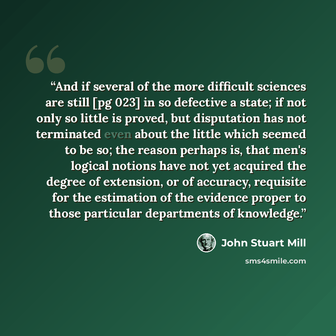 “And if several of the more difficult sciences are still [pg 023] in so defective a state; if not only so little is proved, but disputation has not terminated even about the little which seemed to be so; the reason perhaps is, that men's logical notions have not yet acquired the degree of…” quote by John Stuart Mill