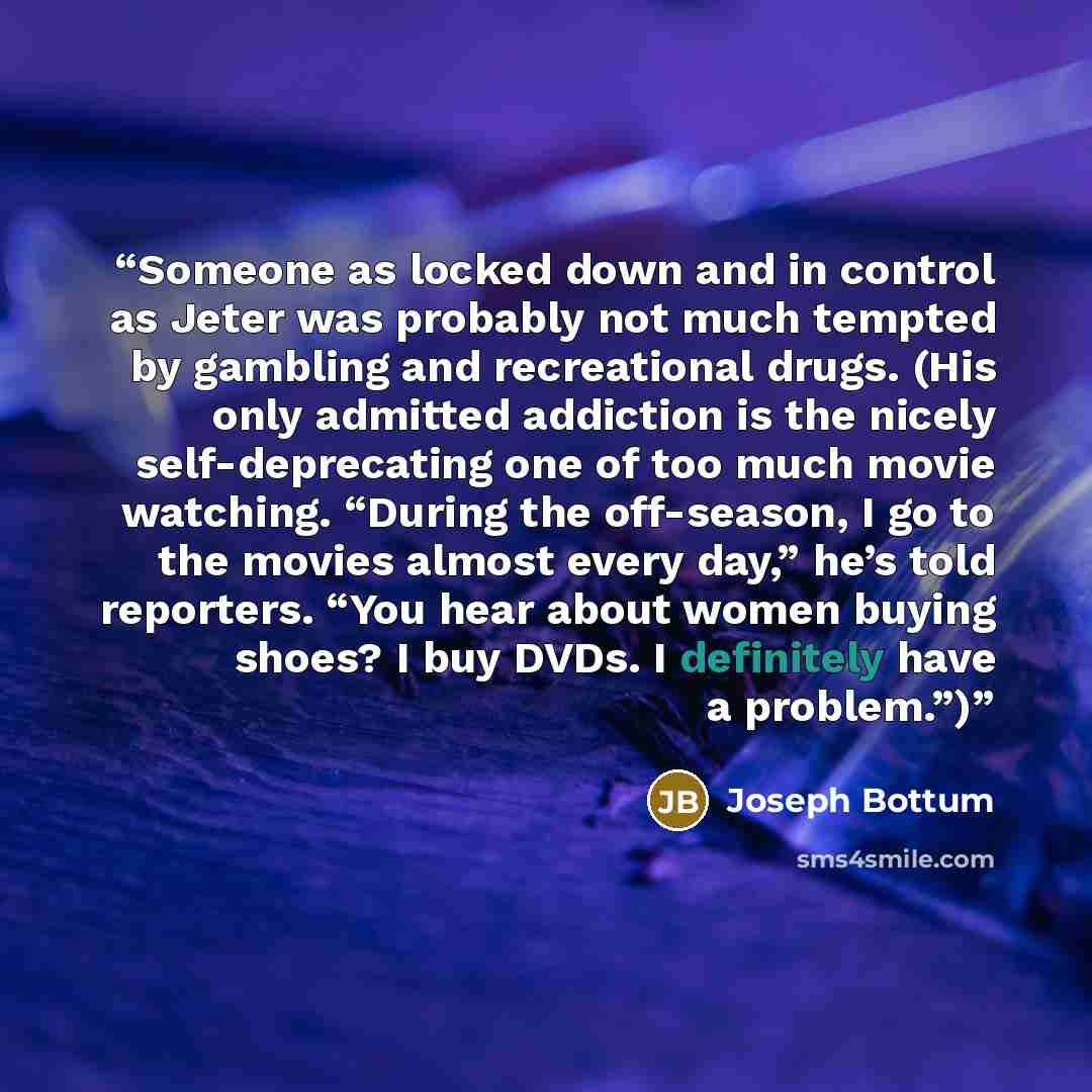 “Someone as locked down and in control as Jeter was probably not much tempted by gambling and recreational drugs. (His only admitted addiction is the nicely self-deprecating one of too much movie watching. “During the off-season, I go to the movies almost every day,” he’s told reporters. “You hear…” quote by Joseph Bottum