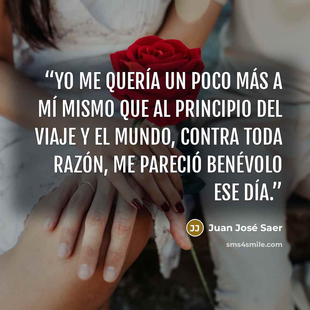 “Yo me quería un poco más a mí mismo que al principio del viaje y el mundo, contra toda razón, me pareció benévolo ese día.” quote by Juan José Saer