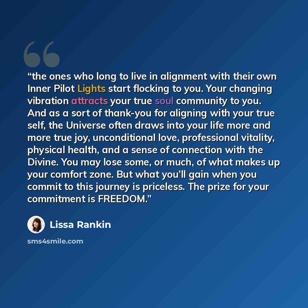 “the ones who long to live in alignment with their own Inner Pilot Lights start flocking to you. Your changing vibration attracts your true soul community to you. And as a sort of thank-you for aligning with your true self, the Universe often draws into your life more and more true joy…” quote by Lissa Rankin