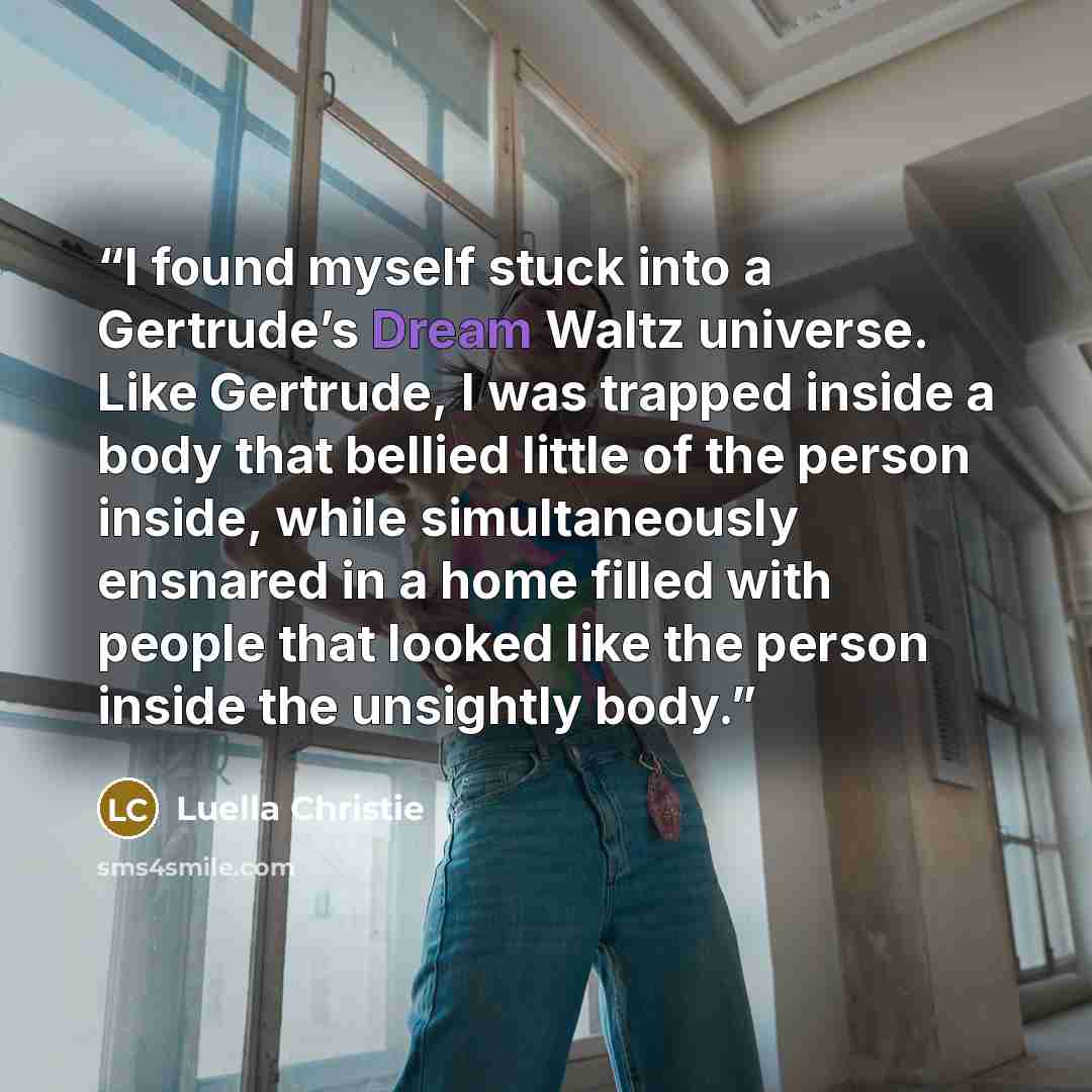 “I found myself stuck into a Gertrude’s Dream Waltz universe. Like Gertrude, I was trapped inside a body that bellied little of the person inside, while simultaneously ensnared in a home filled with people that looked like the person inside the unsightly body.” quote by Luella Christie