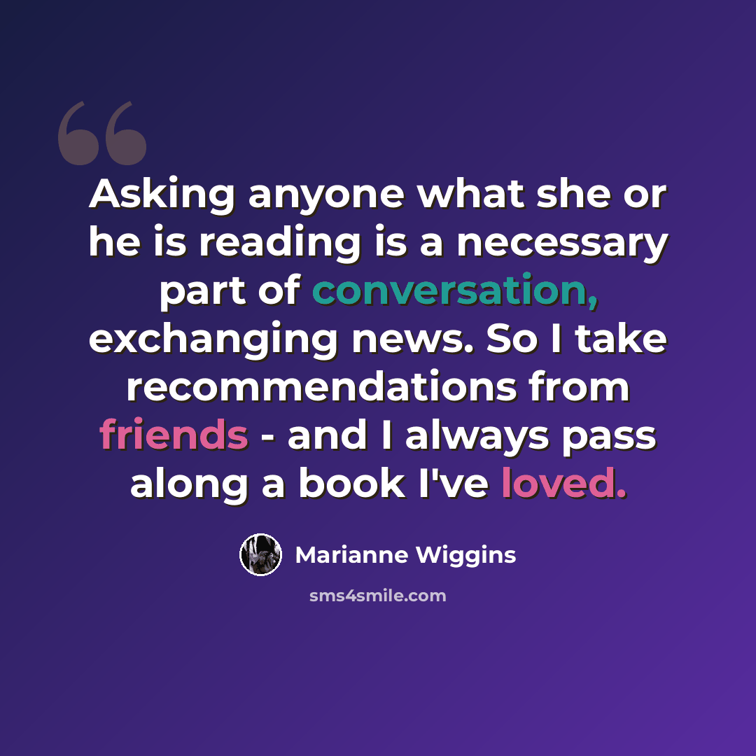“Asking anyone what she or he is reading is a necessary part of conversation, exchanging news. So I take recommendations from friends - and I always pass along a book I've loved.” quote by Marianne Wiggins