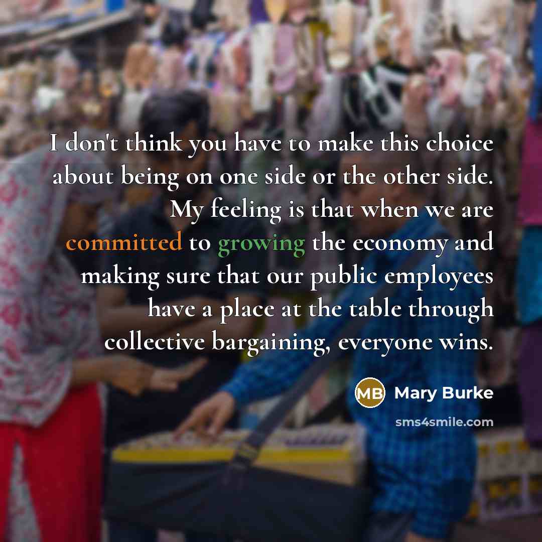 “I don't think you have to make this choice about being on one side or the other side. My feeling is that when we are committed to growing the economy and making sure that our public employees have a place at the table through collective bargaining, everyone wins.” quote by Mary Burke