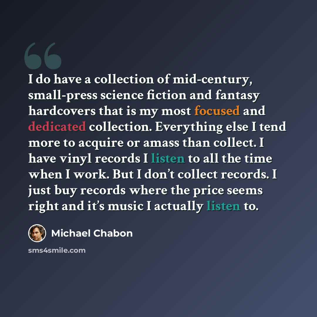 “I do have a collection of mid-century, small-press science fiction and fantasy hardcovers that is my most focused and dedicated collection. Everything else I tend more to acquire or amass than collect. I have vinyl records I listen to all the time when I work. But I don’t collect records. I just…” quote by Michael Chabon