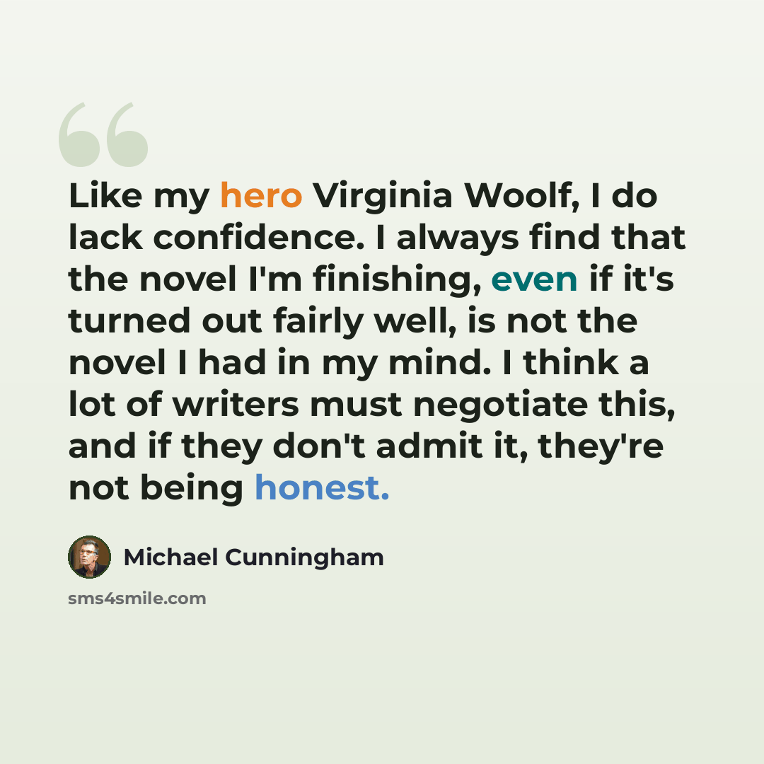 “Like my hero Virginia Woolf, I do lack confidence. I always find that the novel I'm finishing, even if it's turned out fairly well, is not the novel I had in my mind. I think a lot of writers must negotiate this, and if they don't admit it, they're not being honest.” quote by Michael Cunningham
