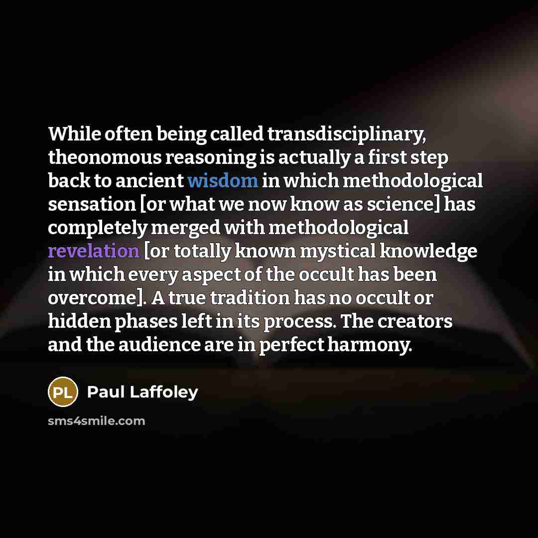 “While often being called transdisciplinary, theonomous reasoning is actually a first step back to ancient wisdom in which methodological sensation [or what we now know as science] has completely merged with methodological revelation [or totally known mystical knowledge in which every aspect of the…” quote by Paul Laffoley