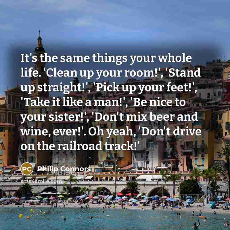 “It's the same things your whole life. 'Clean up your room!', 'Stand up straight!', 'Pick up your feet!', 'Take it like a man!', 'Be nice to your sister!', 'Don't mix beer and wine, ever!'. Oh yeah, 'Don't drive on the railroad track!'” quote by Philip Connors
