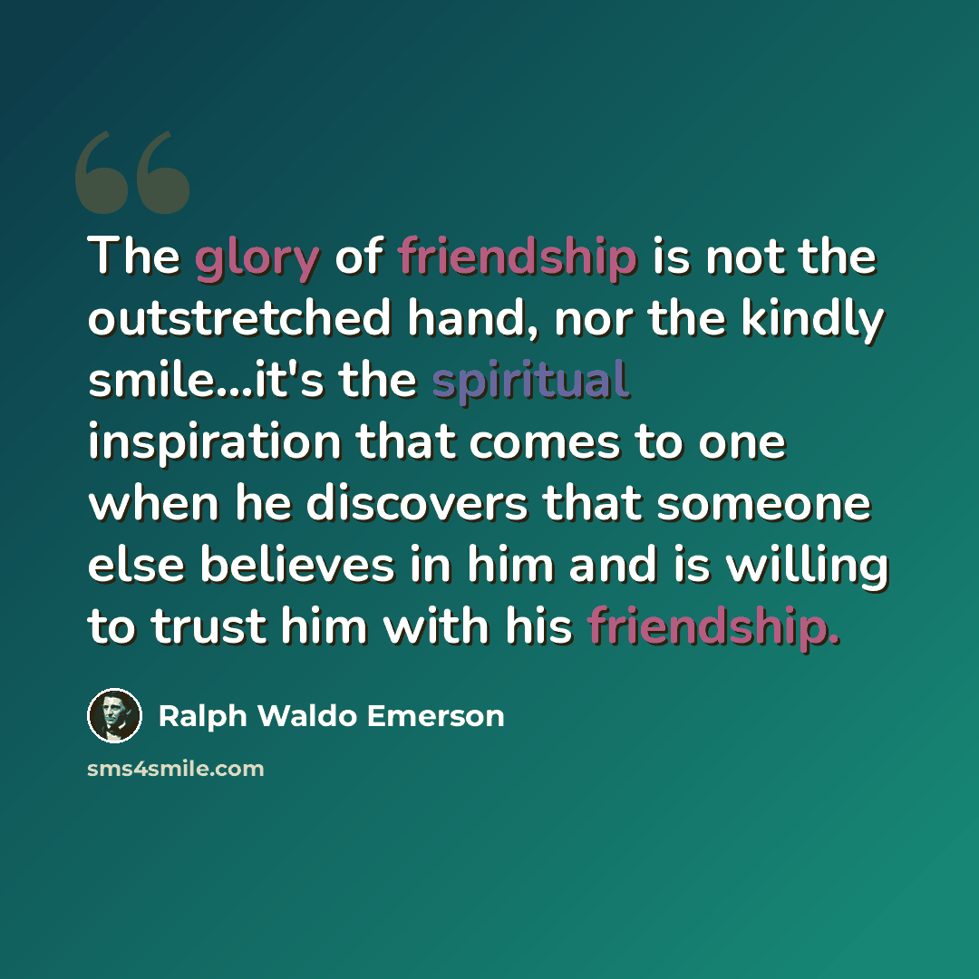 “The glory of friendship is not the outstretched hand, nor the kindly smile...it's the spiritual inspiration that comes to one when he discovers that someone else believes in him and is willing to trust him with his friendship.” quote by Ralph Waldo Emerson