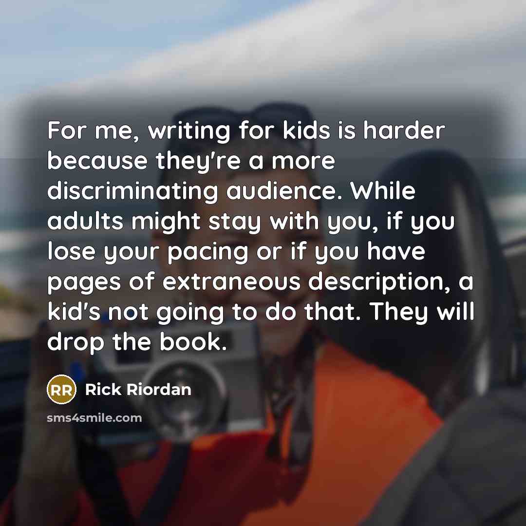 “For me, writing for kids is harder because they're a more discriminating audience. While adults might stay with you, if you lose your pacing or if you have pages of extraneous description, a kid's not going to do that. They will drop the book.” quote by Rick Riordan