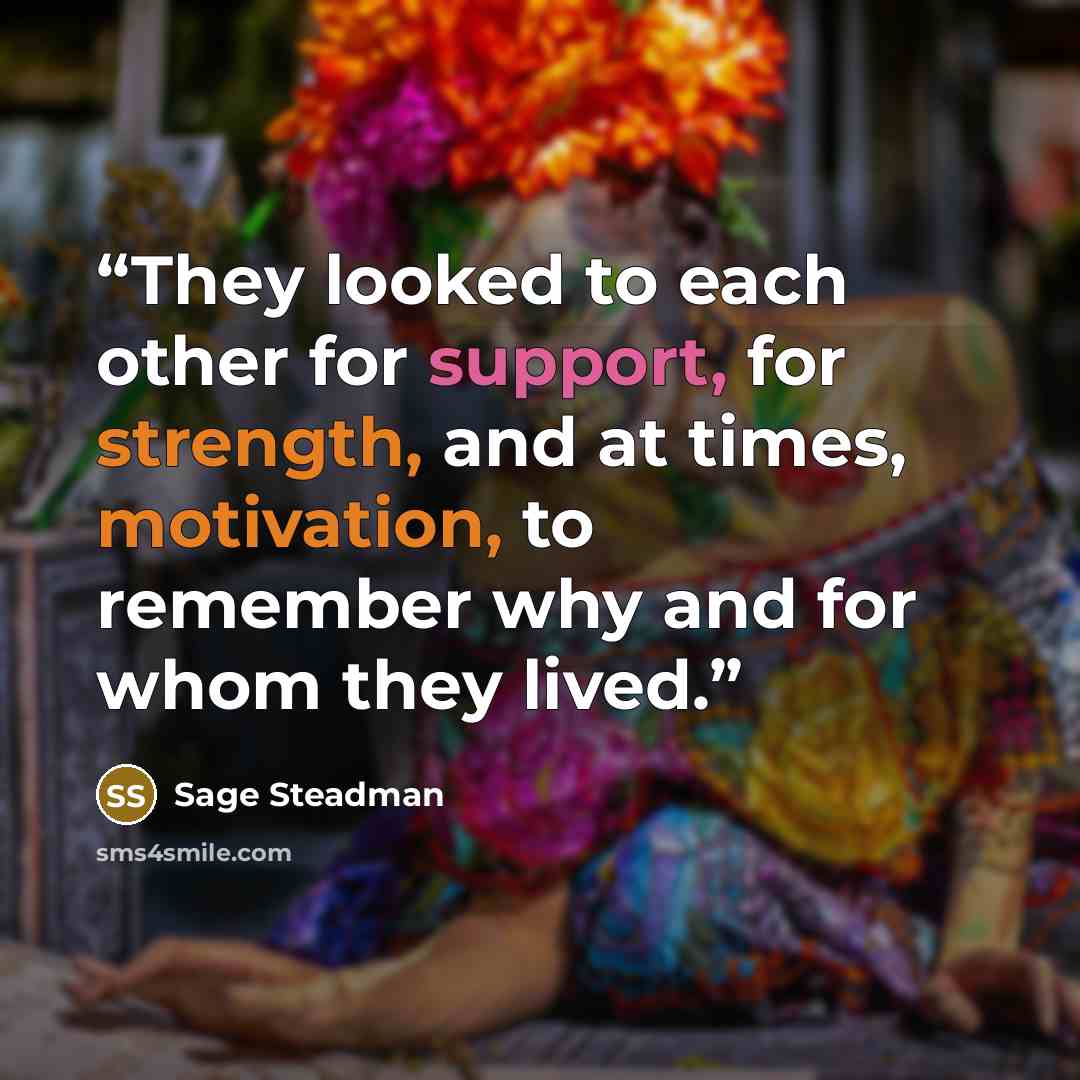 “They looked to each other for support, for strength, and at times, motivation, to remember why and for whom they lived.” quote by Sage Steadman