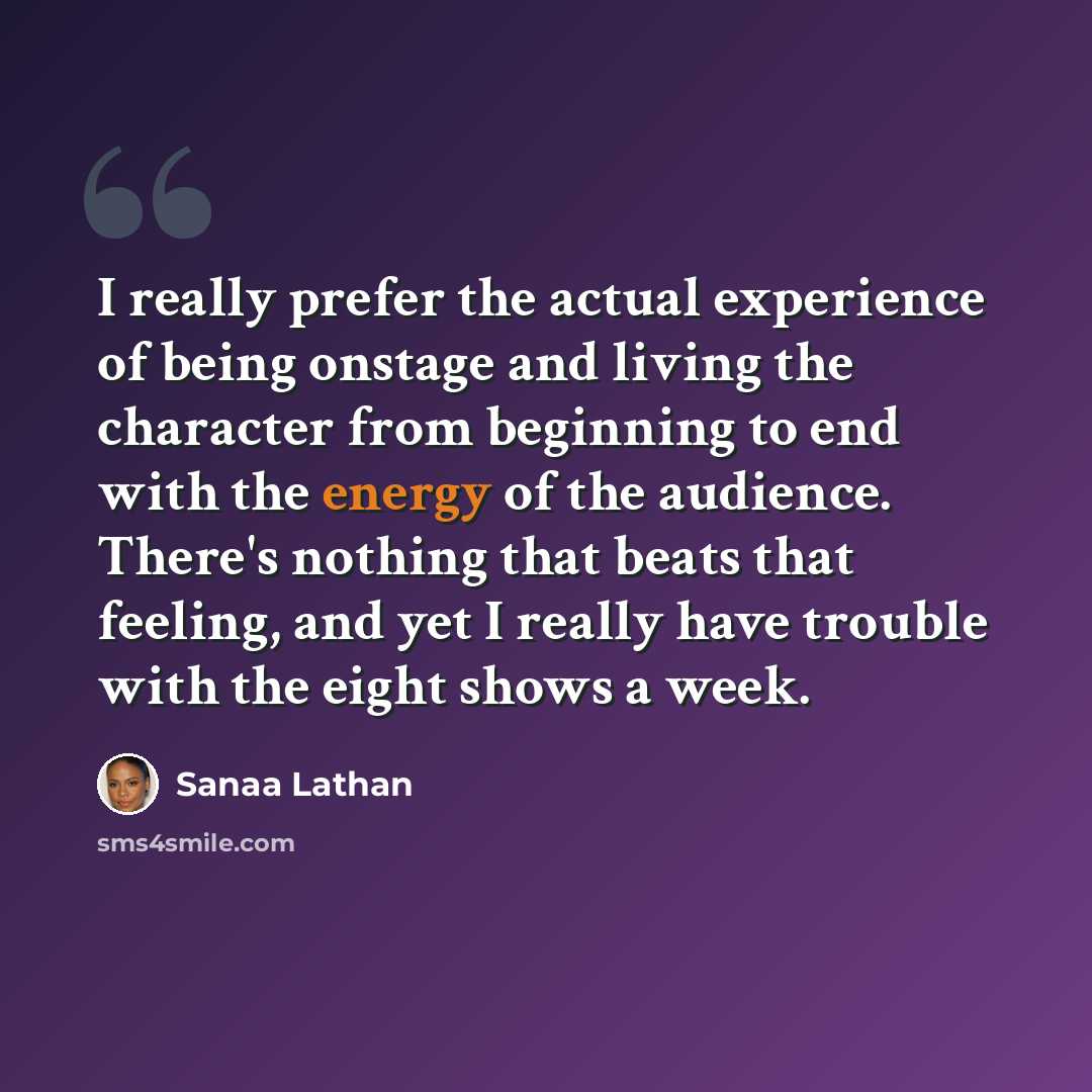 “I really prefer the actual experience of being onstage and living the character from beginning to end with the energy of the audience. There's nothing that beats that feeling, and yet I really have trouble with the eight shows a week.” quote by Sanaa Lathan